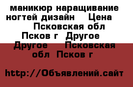 маникюр наращивание ногтей дизайн  › Цена ­ 700 - Псковская обл., Псков г. Другое » Другое   . Псковская обл.,Псков г.